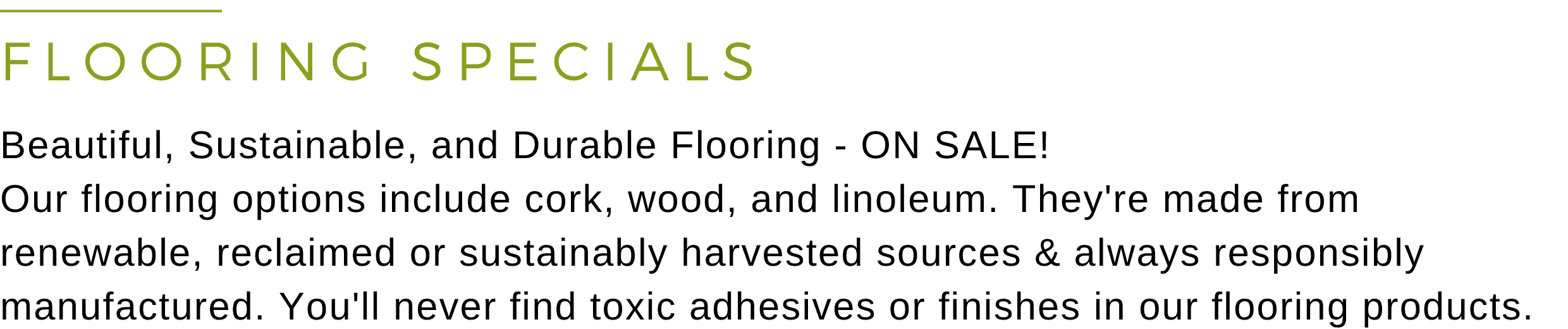 FLOORING SPECIALS - Beautiful, Sustainable, and Durable Flooring - ON SALE! Our flooring options include cork, wood, and linoleum. They're made from renewable, reclaimed, or sustainably harvested sources & always responsibly manufactured. You'll never find toxic adhesives or finishes in our flooring products.